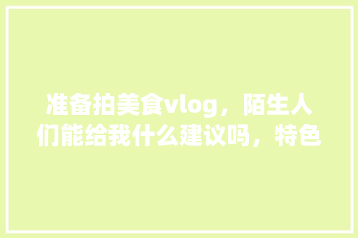 准备拍美食vlog，陌生人们能给我什么建议吗，特色美食小吃视频 准备拍美食vlog，陌生人们能给我什么建议吗，特色美食小吃视频 健康建议