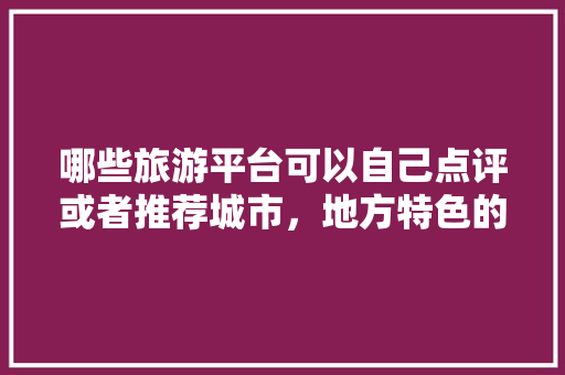 哪些旅游平台可以自己点评或者推荐城市，地方特色的小吃作文 哪些旅游平台可以自己点评或者推荐城市，地方特色的小吃作文 生活指南