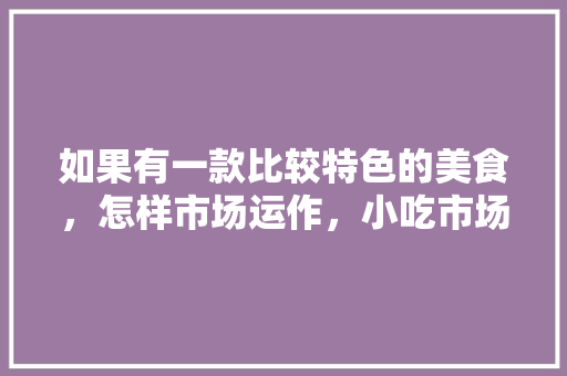 如果有一款比较特色的美食，怎样市场运作，小吃市场调研 如果有一款比较特色的美食，怎样市场运作，小吃市场调研 旅行资讯
