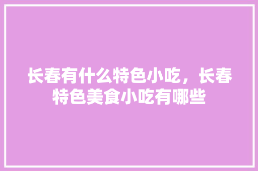 长春有什么特色小吃，长春特色美食小吃有哪些 长春有什么特色小吃，长春特色美食小吃有哪些 美食推荐