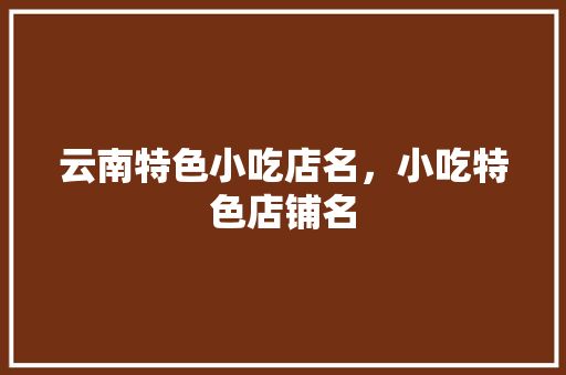 云南特色小吃店名，小吃特色店铺名 云南特色小吃店名，小吃特色店铺名 美食推荐