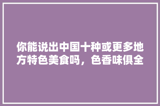 你能说出中国十种或更多地方特色美食吗，色香味俱全美食