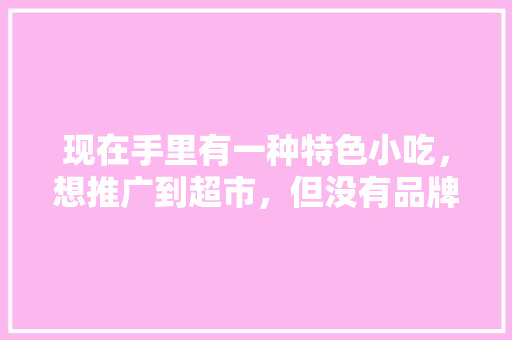 现在手里有一种特色小吃，想推广到超市，但没有品牌知名度，有没有什么好的营销方法，小吃店的营销方案 现在手里有一种特色小吃，想推广到超市，但没有品牌知名度，有没有什么好的营销方法，小吃店的营销方案 生活指南