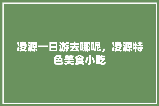 凌源一日游去哪呢，凌源特色美食小吃 凌源一日游去哪呢，凌源特色美食小吃 美食推荐
