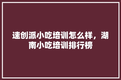 速创派小吃培训怎么样，湖南小吃培训排行榜