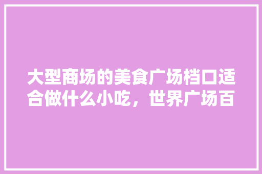 大型商场的美食广场档口适合做什么小吃，世界广场百科