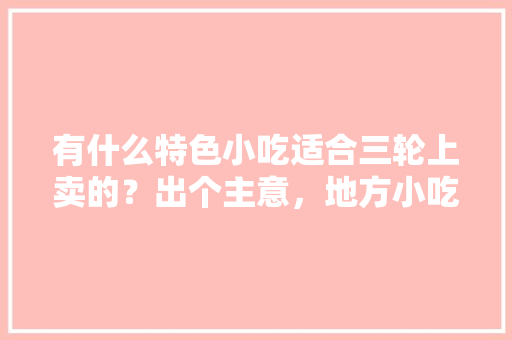 有什么特色小吃适合三轮上卖的？出个主意，地方小吃特产 有什么特色小吃适合三轮上卖的？出个主意，地方小吃特产 美食推荐