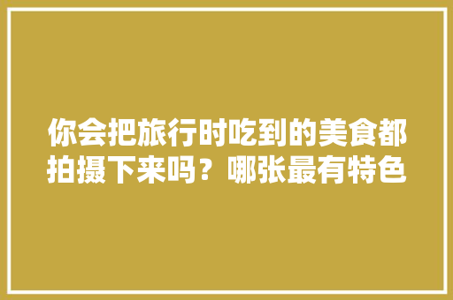 你会把旅行时吃到的美食都拍摄下来吗？哪张最有特色，全国各地小吃特产 你会把旅行时吃到的美食都拍摄下来吗？哪张最有特色，全国各地小吃特产 家居窍门