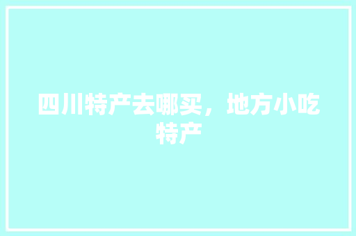四川特产去哪买，地方小吃特产 四川特产去哪买，地方小吃特产 家居窍门