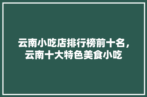 云南小吃店排行榜前十名，云南十大特色美食小吃