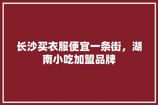 长沙买衣服便宜一条街，湖南小吃加盟品牌 长沙买衣服便宜一条街，湖南小吃加盟品牌 美食推荐