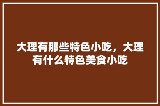大理有那些特色小吃，大理有什么特色美食小吃 大理有那些特色小吃，大理有什么特色美食小吃 健康建议