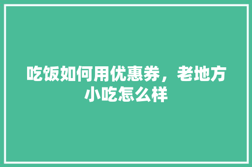 吃饭如何用优惠券，老地方小吃怎么样 吃饭如何用优惠券，老地方小吃怎么样 生活指南