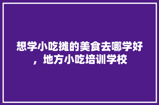想学小吃摊的美食去哪学好，地方小吃培训学校 想学小吃摊的美食去哪学好，地方小吃培训学校 旅行资讯