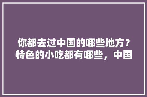 你都去过中国的哪些地方？特色的小吃都有哪些，中国地方特色美食图片 你都去过中国的哪些地方？特色的小吃都有哪些，中国地方特色美食图片 生活指南