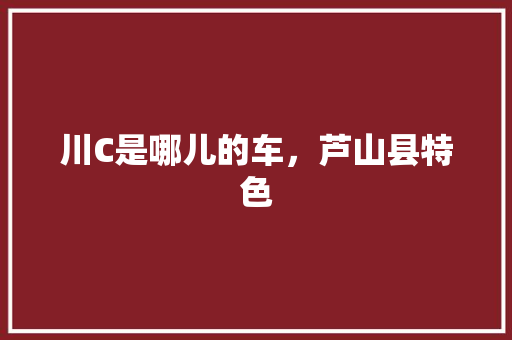 川C是哪儿的车，芦山县特色 川C是哪儿的车，芦山县特色 旅行资讯