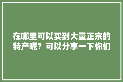 在哪里可以买到大量正宗的特产呢？可以分享一下你们家乡的美食和特色吗，买当地特产