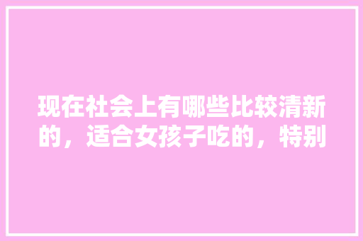 现在社会上有哪些比较清新的，适合女孩子吃的，特别一点的小吃， 现在社会上有哪些比较清新的，适合女孩子吃的，特别一点的小吃， 健康建议
