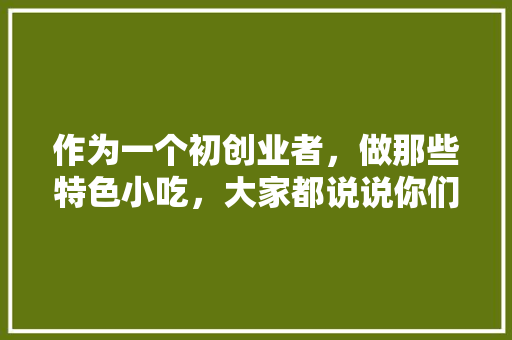 作为一个初创业者，做那些特色小吃，大家都说说你们当地的特色小吃，特色美食小吃创业计划书