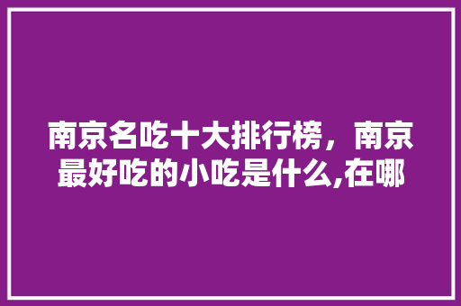 南京名吃十大排行榜，南京最好吃的小吃是什么,在哪里 南京名吃十大排行榜，南京最好吃的小吃是什么,在哪里 生活指南