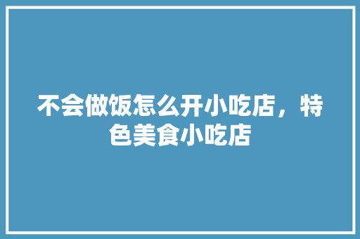 不会做饭怎么开小吃店，特色美食小吃店