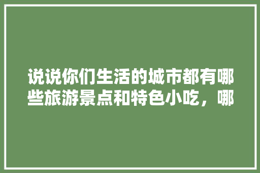 说说你们生活的城市都有哪些旅游景点和特色小吃，哪些旅游景点有哪些特色的小吃 说说你们生活的城市都有哪些旅游景点和特色小吃，哪些旅游景点有哪些特色的小吃 美食推荐
