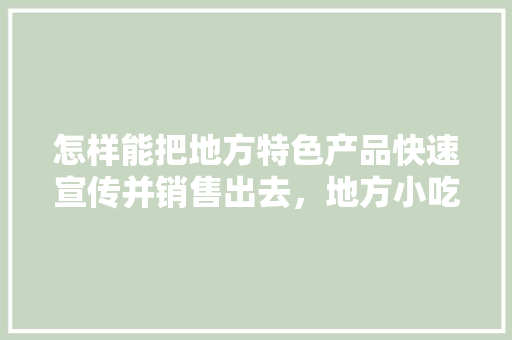 怎样能把地方特色产品快速宣传并销售出去，地方小吃特产 怎样能把地方特色产品快速宣传并销售出去，地方小吃特产 美食推荐