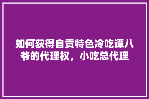 如何获得自贡特色冷吃谭八爷的代理权，小吃总代理 如何获得自贡特色冷吃谭八爷的代理权，小吃总代理 美食推荐