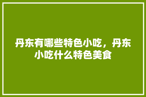 丹东有哪些特色小吃，丹东小吃什么特色美食 丹东有哪些特色小吃，丹东小吃什么特色美食 美食推荐