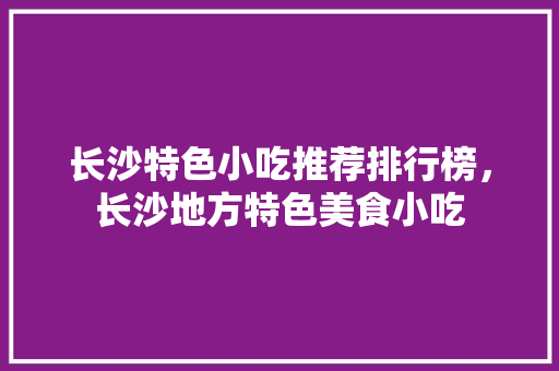 长沙特色小吃推荐排行榜，长沙地方特色美食小吃