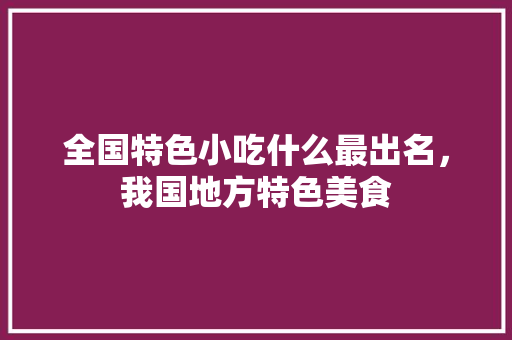 全国特色小吃什么最出名，我国地方特色美食 全国特色小吃什么最出名，我国地方特色美食 健康建议