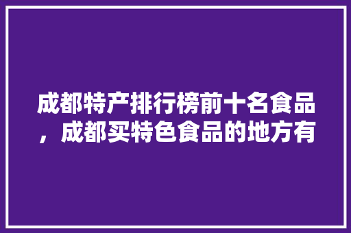 成都特产排行榜前十名食品，成都买特色食品的地方有哪些 成都特产排行榜前十名食品，成都买特色食品的地方有哪些 家居窍门