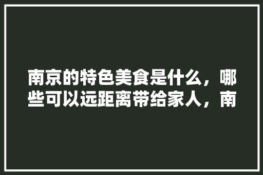 南京的特色美食是什么，哪些可以远距离带给家人，南京特色美食小吃攻略