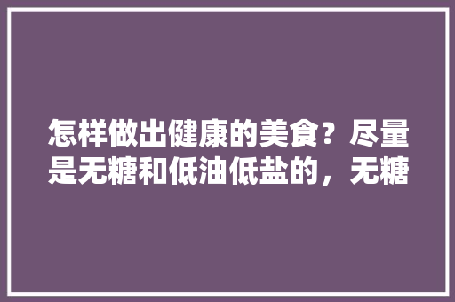 怎样做出健康的美食?尽量是无糖和低油低盐的,无糖美食小吃 家居窍门 怎样做出健康的美食?尽量是无糖和低油低盐的,无糖美食小吃 怎样做出健康的美食?尽量是无糖和低油低盐的,无糖美食小吃 家居窍门