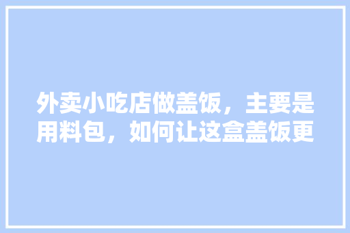 外卖小吃店做盖饭，主要是用料包，如何让这盒盖饭更有特色，地方特色包子 外卖小吃店做盖饭，主要是用料包，如何让这盒盖饭更有特色，地方特色包子 生活指南