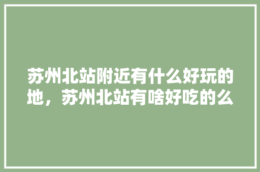 苏州北站附近有什么好玩的地，苏州北站有啥好吃的么 苏州北站附近有什么好玩的地，苏州北站有啥好吃的么 美食推荐