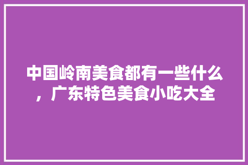 中国岭南美食都有一些什么，广东特色美食小吃大全