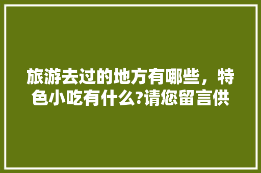 旅游去过的地方有哪些，特色小吃有什么?请您留言供大家参考，好吗，具有地方特色的小吃 旅游去过的地方有哪些，特色小吃有什么?请您留言供大家参考，好吗，具有地方特色的小吃 健康建议