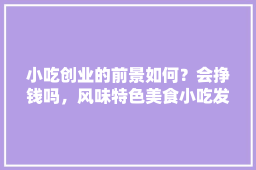 小吃创业的前景如何？会挣钱吗，风味特色美食小吃发展现状