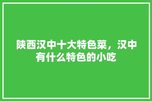 陕西汉中十大特色菜，汉中有什么特色的小吃 陕西汉中十大特色菜，汉中有什么特色的小吃 旅行资讯