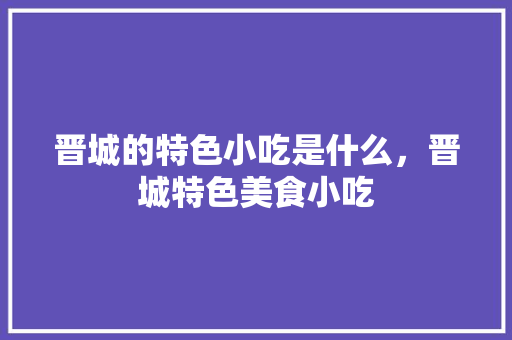 晋城的特色小吃是什么，晋城特色美食小吃 晋城的特色小吃是什么，晋城特色美食小吃 生活指南