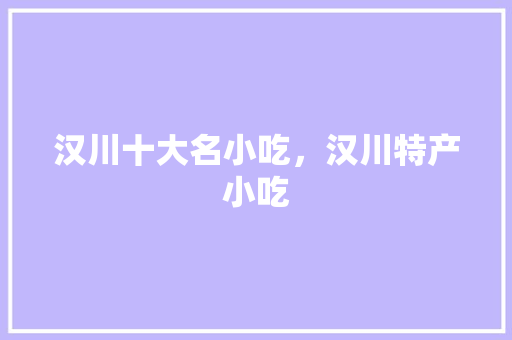 汉川十大名小吃，汉川特产小吃 汉川十大名小吃，汉川特产小吃 生活指南