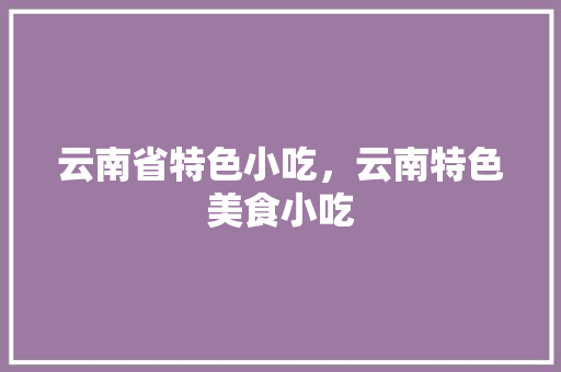 云南省特色小吃，云南特色美食小吃