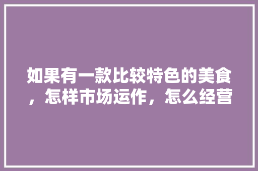 如果有一款比较特色的美食，怎样市场运作，怎么经营有特色的小吃店 如果有一款比较特色的美食，怎样市场运作，怎么经营有特色的小吃店 美食推荐