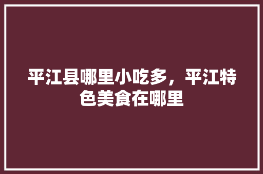 平江县哪里小吃多，平江特色美食在哪里 平江县哪里小吃多，平江特色美食在哪里 健康建议