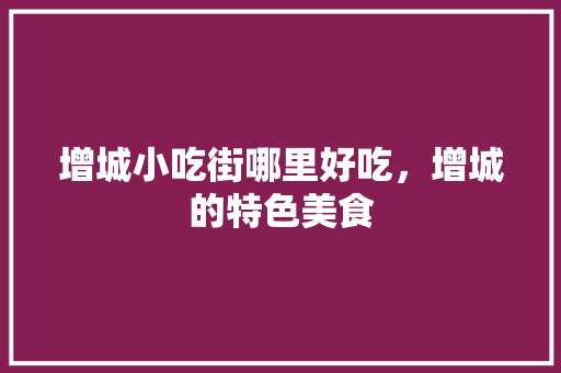 增城小吃街哪里好吃，增城的特色美食