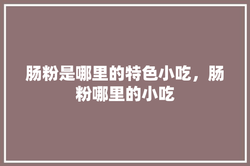 肠粉是哪里的特色小吃，肠粉哪里的小吃 肠粉是哪里的特色小吃，肠粉哪里的小吃 生活指南