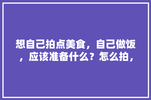 想自己拍点美食，自己做饭，应该准备什么？怎么拍，地方美味小吃