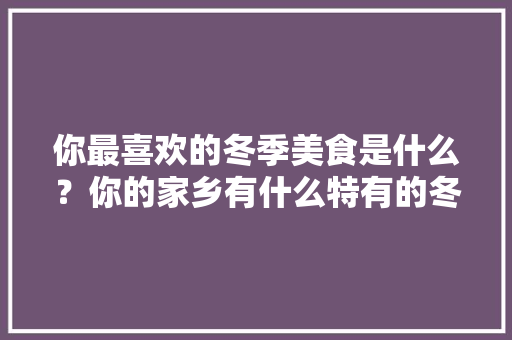 你最喜欢的冬季美食是什么？你的家乡有什么特有的冬季美食呢?怎么做的呢，冬天特色美食小吃有哪些
