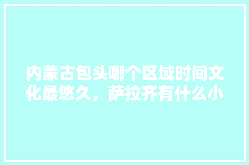 内蒙古包头哪个区域时间文化最悠久，萨拉齐有什么小吃 内蒙古包头哪个区域时间文化最悠久，萨拉齐有什么小吃 健康建议